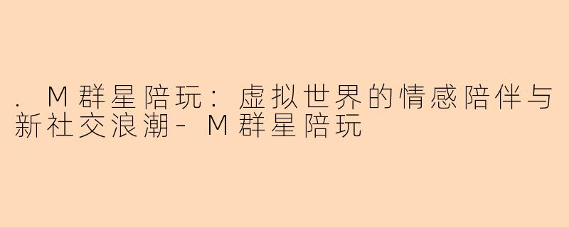.M群星陪玩:虚拟世界的情感陪伴与新社交浪潮-M群星陪玩