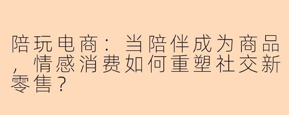 陪玩电商:当陪伴成为商品,情感消费如何重塑社交新零售?