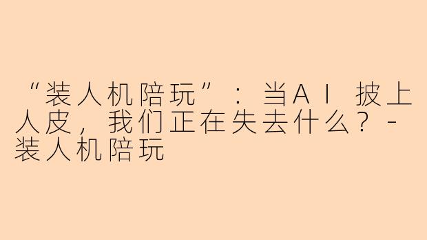 “装人机陪玩”：当AI披上人皮，我们正在失去什么？-装人机陪玩