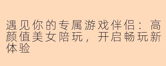 遇见你的专属游戏伴侣：高颜值美女陪玩，开启畅玩新体验