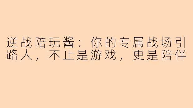 逆战陪玩酱：你的专属战场引路人，不止是游戏，更是陪伴