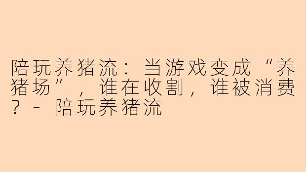 陪玩养猪流：当游戏变成“养猪场”，谁在收割，谁被消费？-陪玩养猪流