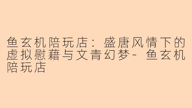 鱼玄机陪玩店：盛唐风情下的虚拟慰藉与文青幻梦-鱼玄机陪玩店