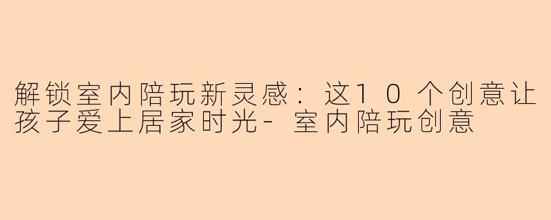 解锁室内陪玩新灵感:这10个创意让孩子爱上居家时光-室内陪玩创意