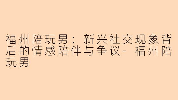 福州陪玩男：新兴社交现象背后的情感陪伴与争议-福州陪玩男