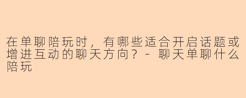 在单聊陪玩时，有哪些适合开启话题或增进互动的聊天方向？-聊天单聊什么陪玩