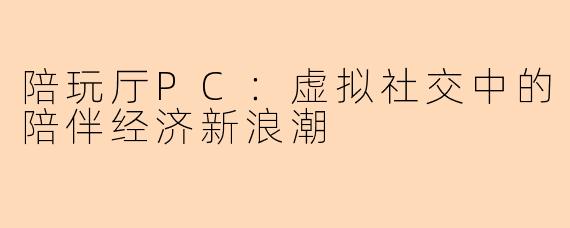 陪玩厅PC:虚拟社交中的陪伴经济新浪潮