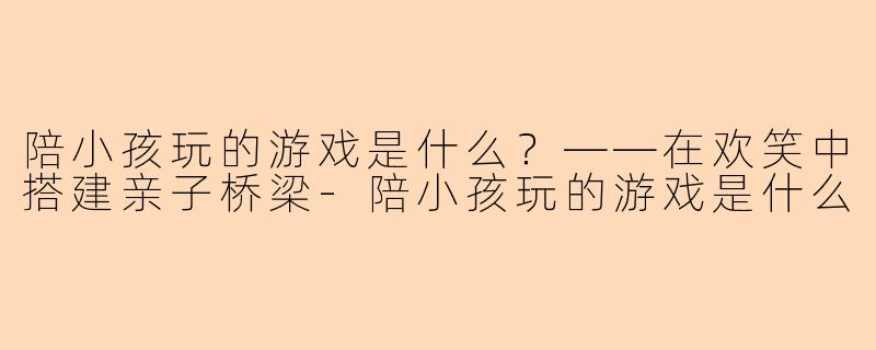 陪小孩玩的游戏是什么?——在欢笑中搭建亲子桥梁-陪小孩玩的游戏是什么