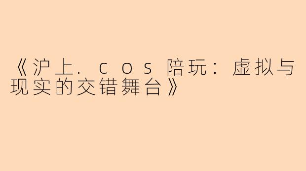 《沪上.cos陪玩：虚拟与现实的交错舞台》