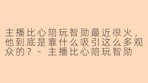 主播比心陪玩智勋最近很火，他到底是靠什么吸引这么多观众的？