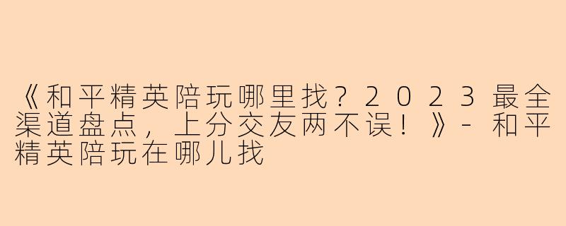 《和平精英陪玩哪里找?2023最全渠道盘点,上分交友两不误!》-和平精英陪玩在哪儿找