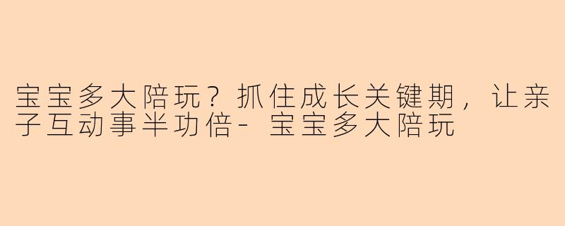 宝宝多大陪玩？抓住成长关键期，让亲子互动事半功倍