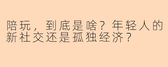 陪玩,到底是啥?年轻人的新社交还是孤独经济?