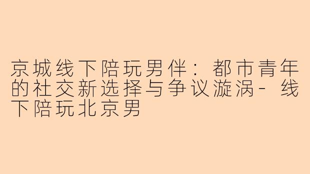 京城线下陪玩男伴:都市青年的社交新选择与争议漩涡-线下陪玩北京男