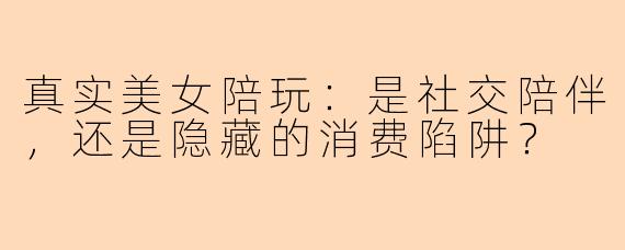 真实美女陪玩：是社交陪伴，还是隐藏的消费陷阱？