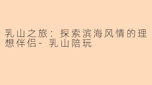 乳山之旅：探索滨海风情的理想伴侣-乳山陪玩