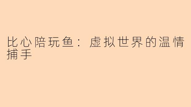 比心陪玩鱼：虚拟世界的温情捕手
