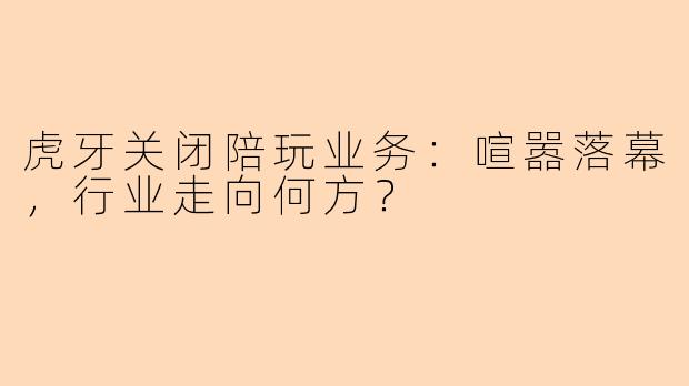 虎牙关闭陪玩业务：喧嚣落幕，行业走向何方？