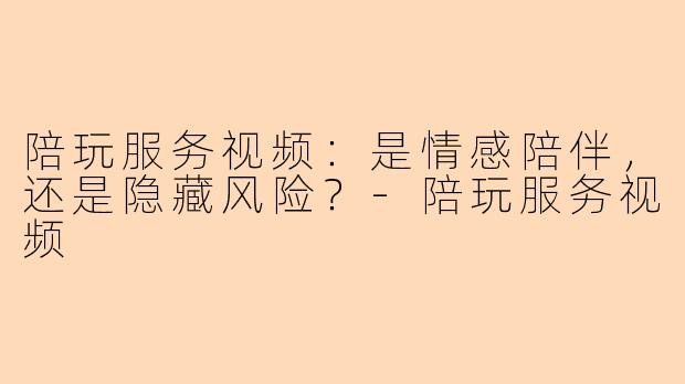 陪玩服务视频：是情感陪伴，还是隐藏风险？-陪玩服务视频