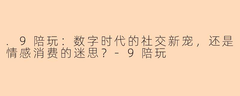 .9陪玩：数字时代的社交新宠，还是情感消费的迷思？-9陪玩