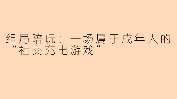 组局陪玩：一场属于成年人的“社交充电游戏”