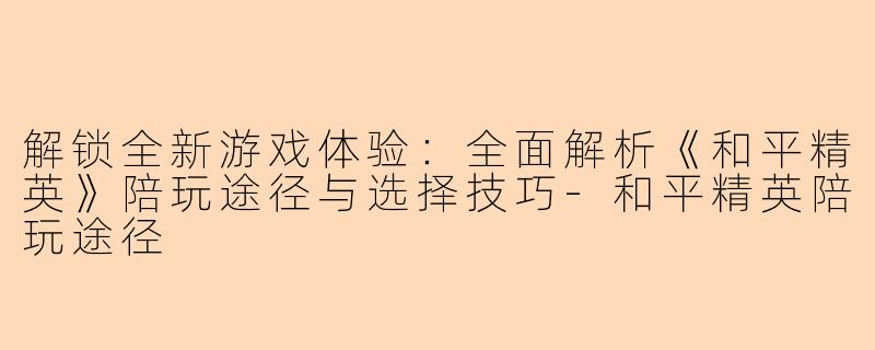 解锁全新游戏体验:全面解析《和平精英》陪玩途径与选择技巧-和平精英陪玩途径