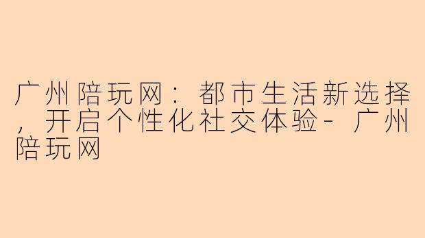 广州陪玩网:都市生活新选择,开启个性化社交体验-广州陪玩网