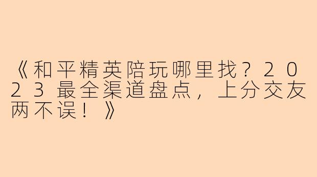 《和平精英陪玩哪里找?2023最全渠道盘点,上分交友两不误!》