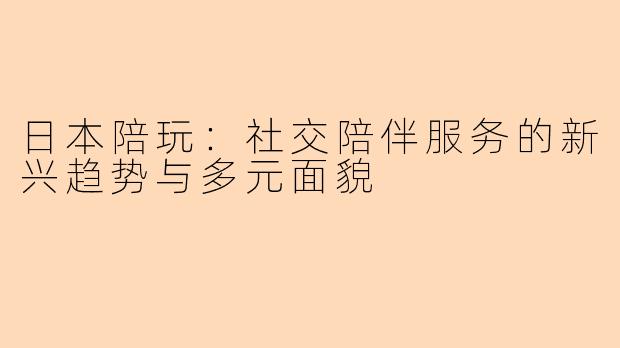 日本陪玩：社交陪伴服务的新兴趋势与多元面貌