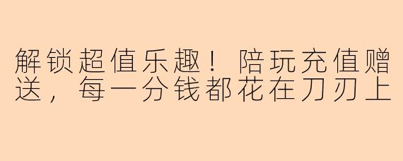 解锁超值乐趣!陪玩充值赠送,每一分钱都花在刀刃上