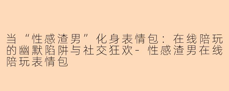 当“性感渣男”化身表情包：在线陪玩的幽默陷阱与社交狂欢-性感渣男在线陪玩表情包
