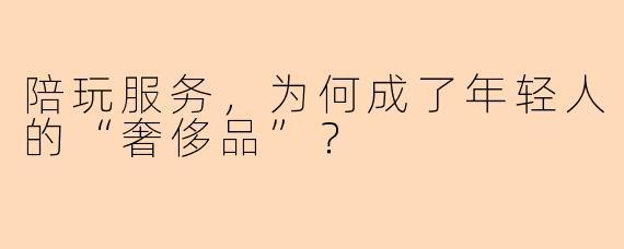 陪玩服务,为何成了年轻人的“奢侈品”?