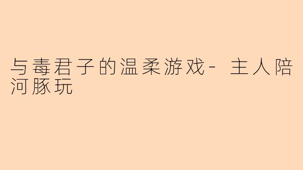 与毒君子的温柔游戏-主人陪河豚玩