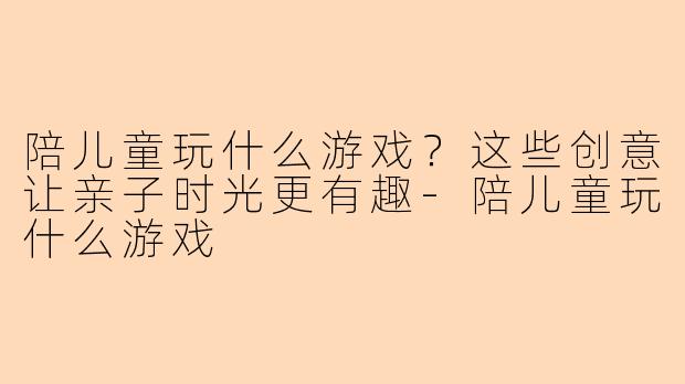陪儿童玩什么游戏？这些创意让亲子时光更有趣-陪儿童玩什么游戏