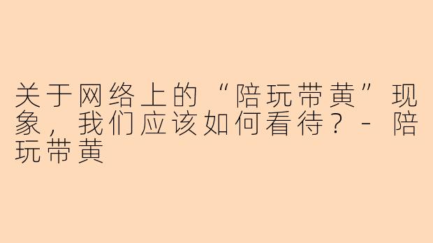 关于网络上的“陪玩带黄”现象，我们应该如何看待？-陪玩带黄