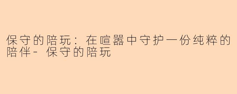 保守的陪玩：在喧嚣中守护一份纯粹的陪伴-保守的陪玩