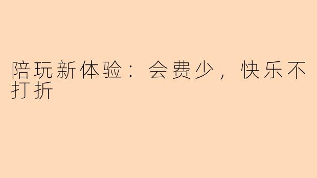 陪玩新体验：会费少，快乐不打折