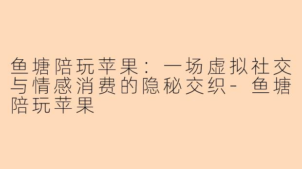 鱼塘陪玩苹果:一场虚拟社交与情感消费的隐秘交织-鱼塘陪玩苹果