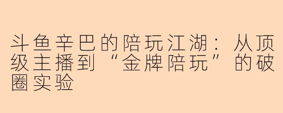 斗鱼辛巴的陪玩江湖：从顶级主播到“金牌陪玩”的破圈实验