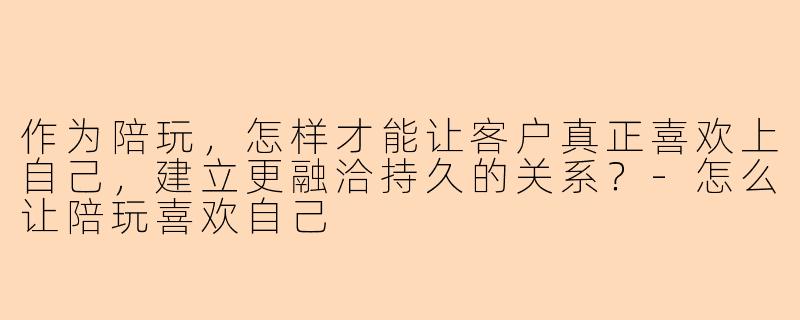 作为陪玩,怎样才能让客户真正喜欢上自己,建立更融洽持久的关系?-怎么让陪玩喜欢自己