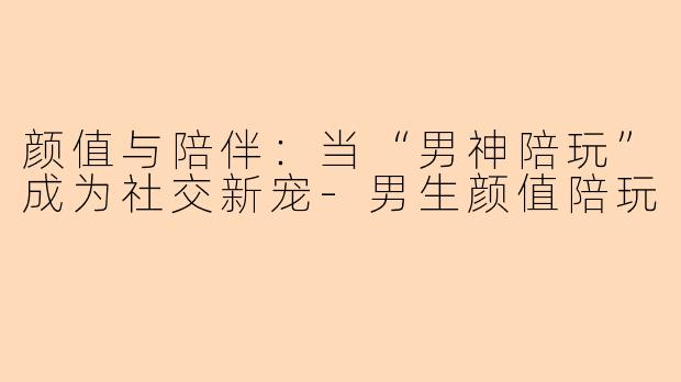 颜值与陪伴:当“男神陪玩”成为社交新宠-男生颜值陪玩