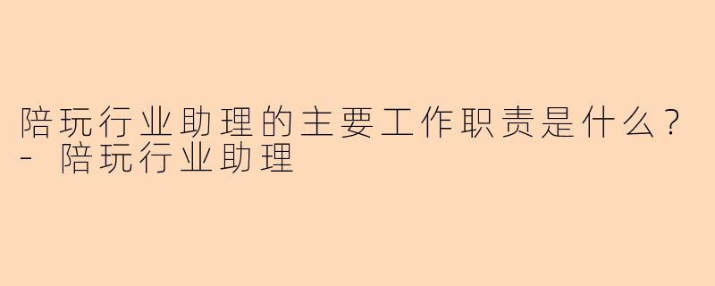 陪玩行业助理的主要工作职责是什么？-陪玩行业助理