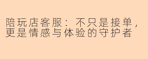 陪玩店客服:不只是接单,更是情感与体验的守护者