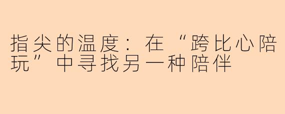 指尖的温度：在“跨比心陪玩”中寻找另一种陪伴