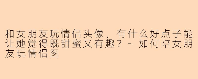 和女朋友玩情侣头像，有什么好点子能让她觉得既甜蜜又有趣？-如何陪女朋友玩情侣图