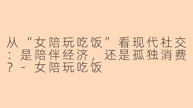 从“女陪玩吃饭”看现代社交：是陪伴经济，还是孤独消费？-女陪玩吃饭