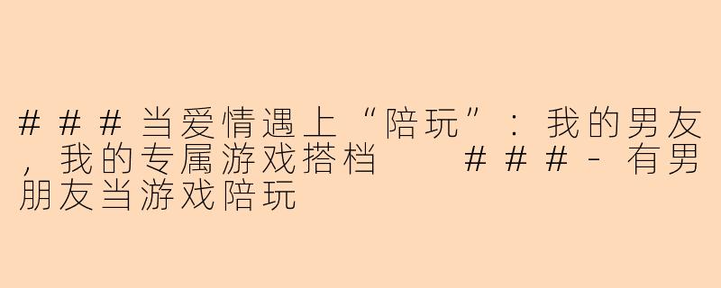 ###当爱情遇上“陪玩”：我的男友，我的专属游戏搭档

###-有男朋友当游戏陪玩