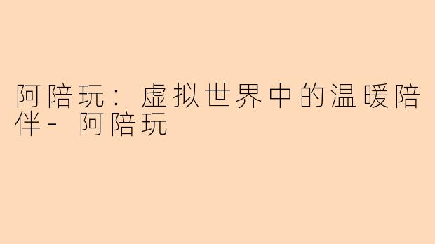 阿陪玩:虚拟世界中的温暖陪伴-阿陪玩