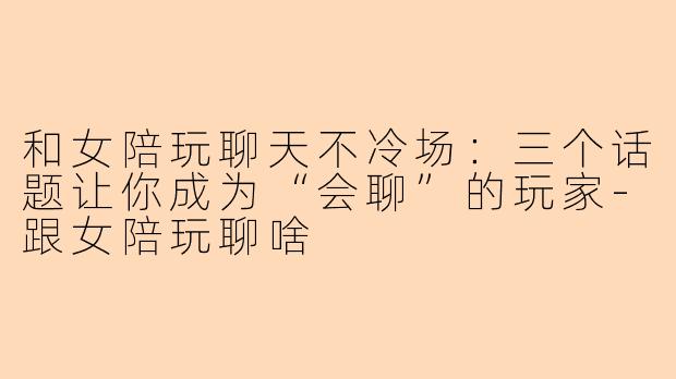 和女陪玩聊天不冷场:三个话题让你成为“会聊”的玩家-跟女陪玩聊啥