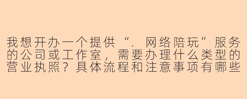 我想开办一个提供“.网络陪玩”服务的公司或工作室,需要办理什么类型的营业执照?具体流程和注意事项有哪些?-网络陪玩营业执照